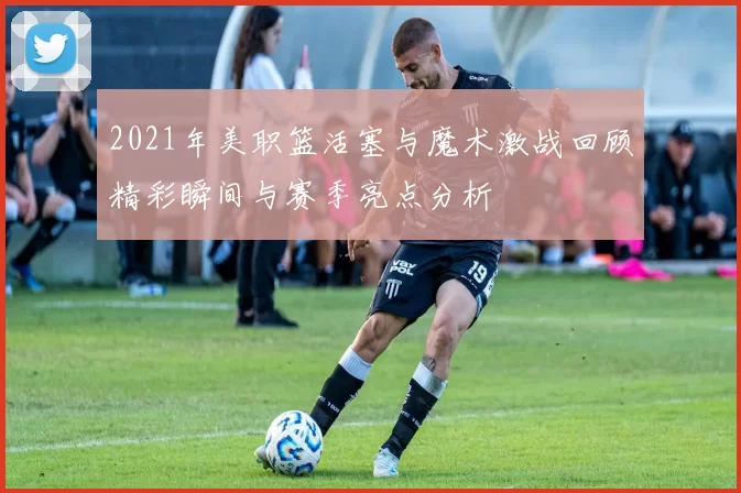 2021年美职篮活塞与魔术激战回顾精彩瞬间与赛季亮点分析