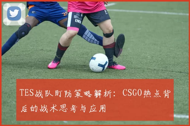 TES战队盯防策略解析：CSGO热点背后的战术思考与应用