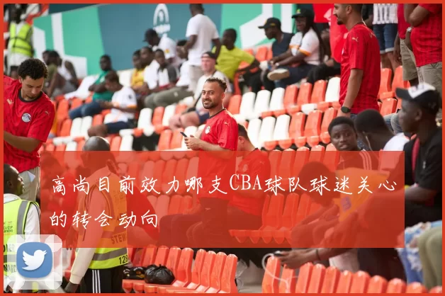 高尚目前效力哪支CBA球队球迷关心的转会动向
