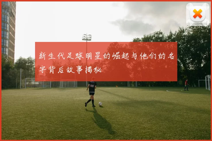 新生代足球明星的崛起与他们的名字背后故事揭秘