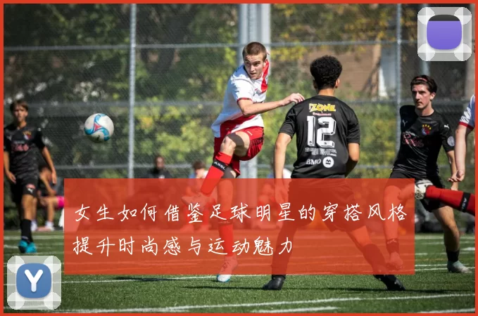女生如何借鉴足球明星的穿搭风格提升时尚感与运动魅力