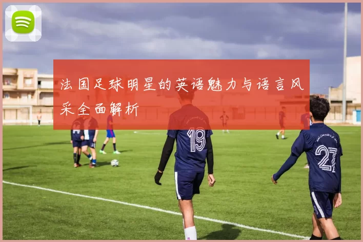 法国足球明星的英语魅力与语言风采全面解析