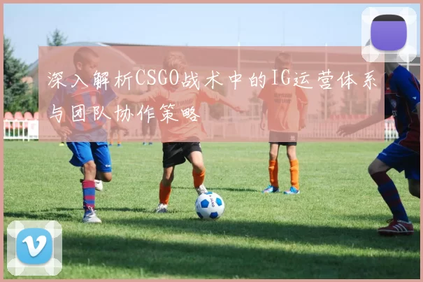 深入解析CSGO战术中的IG运营体系与团队协作策略