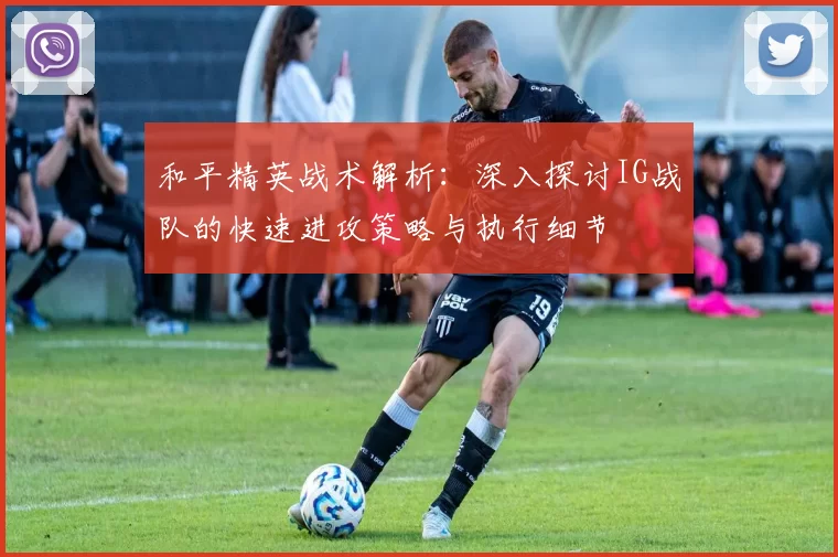 和平精英战术解析：深入探讨IG战队的快速进攻策略与执行细节