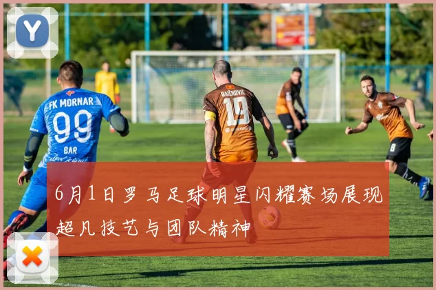 6月1日罗马足球明星闪耀赛场展现超凡技艺与团队精神
