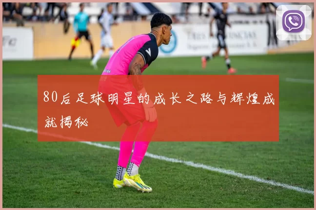 80后足球明星的成长之路与辉煌成就揭秘
