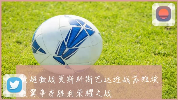 俄超激战莫斯科斯巴达迎战苏维埃之翼争夺胜利荣耀之战