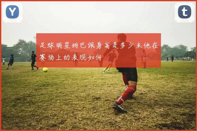 足球明星姆巴佩身高是多少米他在赛场上的表现如何