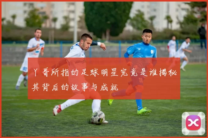 丫哥所指的足球明星究竟是谁揭秘其背后的故事与成就