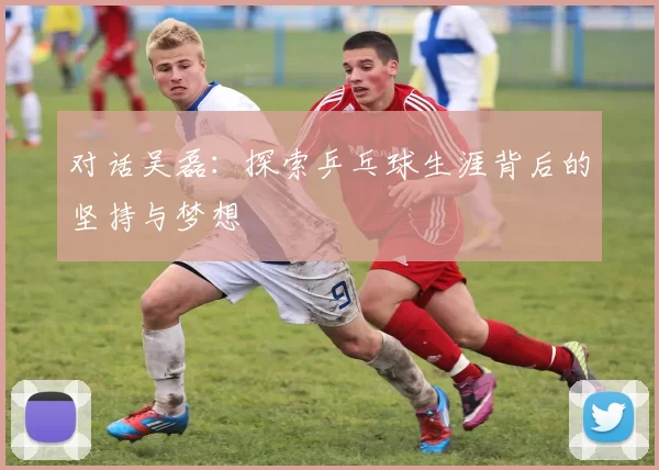 对话吴磊：探索乒乓球生涯背后的坚持与梦想