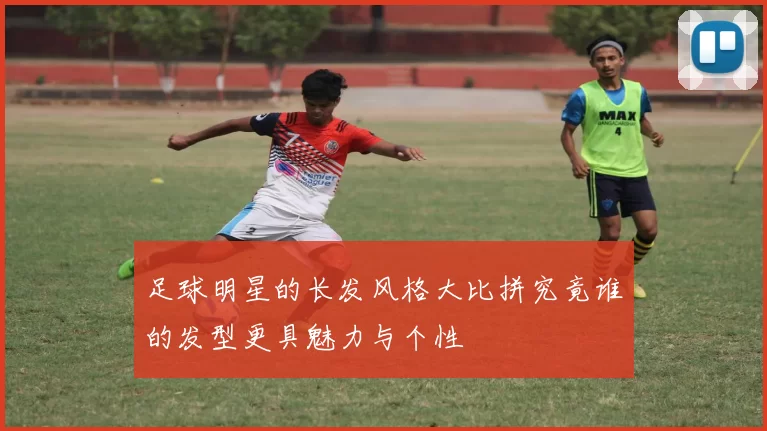 足球明星的长发风格大比拼究竟谁的发型更具魅力与个性