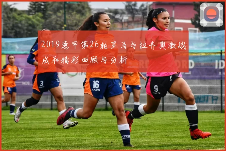 2019意甲第26轮罗马与拉齐奥激战成和精彩回顾与分析
