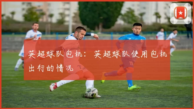 英超球队包机：英超球队使用包机出行的情况