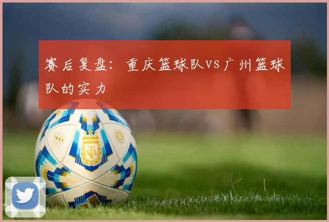 赛后复盘：重庆篮球队vs广州篮球队的实力