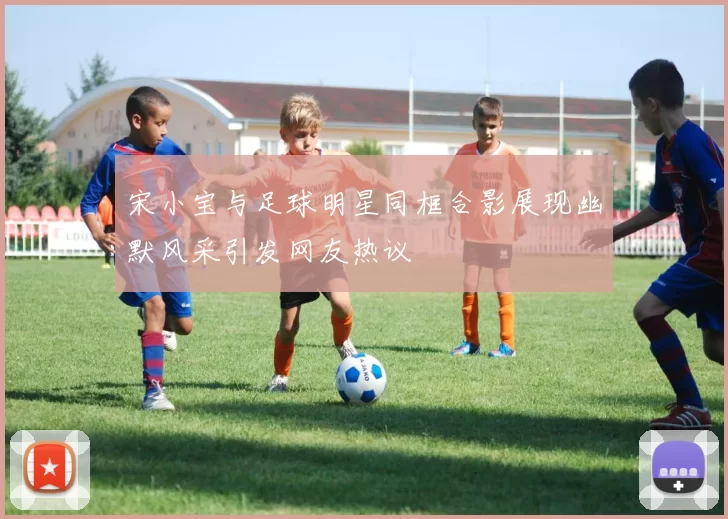 宋小宝与足球明星同框合影展现幽默风采引发网友热议