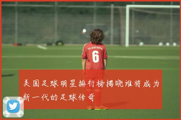 美国足球明星排行榜揭晓谁将成为新一代的足球传奇