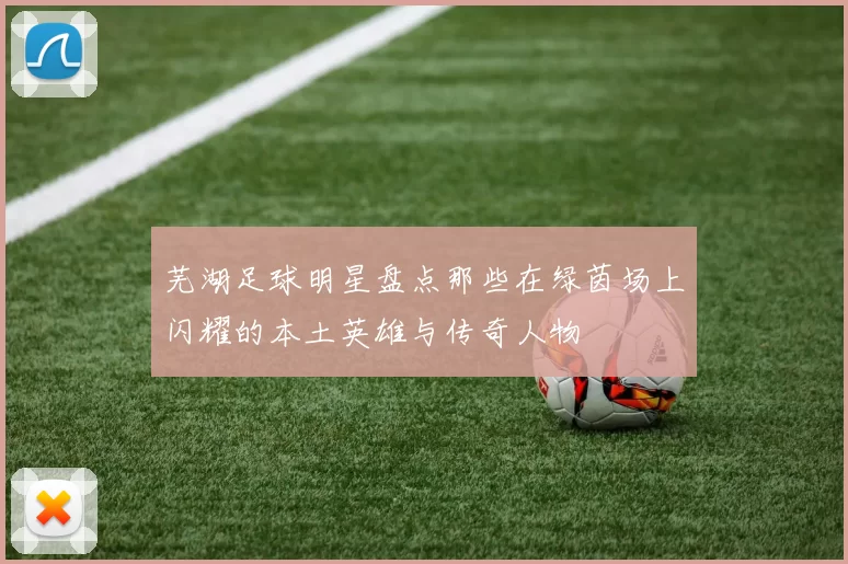 芜湖足球明星盘点那些在绿茵场上闪耀的本土英雄与传奇人物