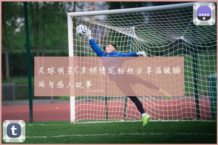 足球明星C罗倾情宠粉丝分享温暖瞬间与感人故事