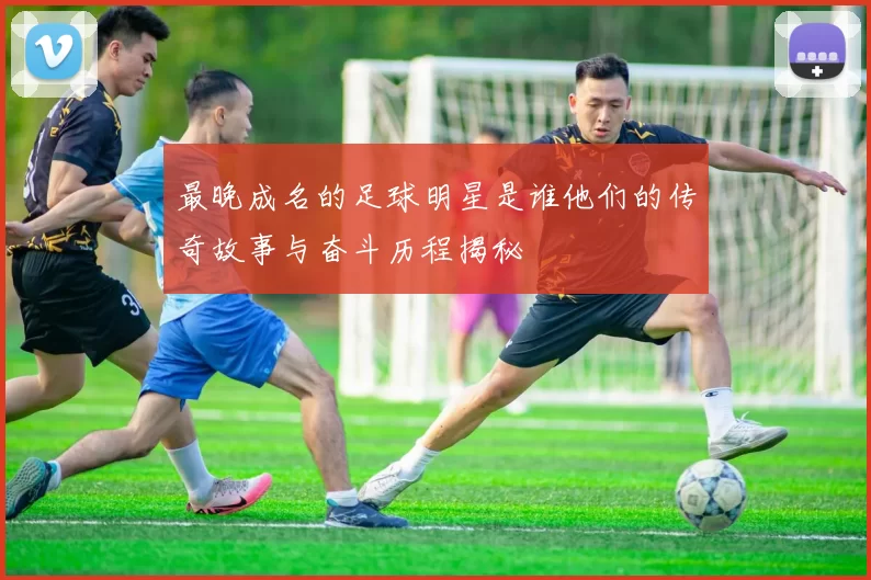 最晚成名的足球明星是谁他们的传奇故事与奋斗历程揭秘