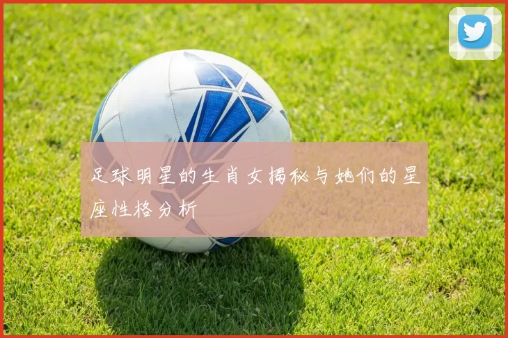 足球明星的生肖女揭秘与她们的星座性格分析