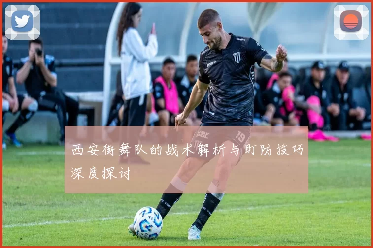 西安街舞队的战术解析与盯防技巧深度探讨