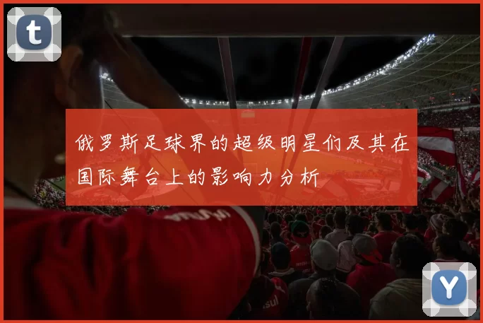 俄罗斯足球界的超级明星们及其在国际舞台上的影响力分析