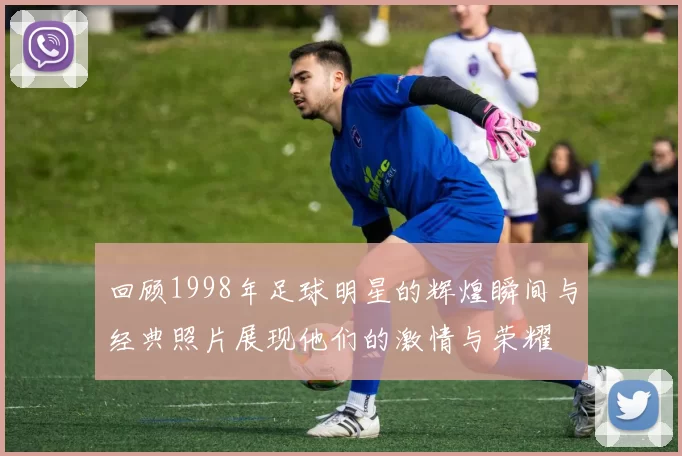 回顾1998年足球明星的辉煌瞬间与经典照片展现他们的激情与荣耀