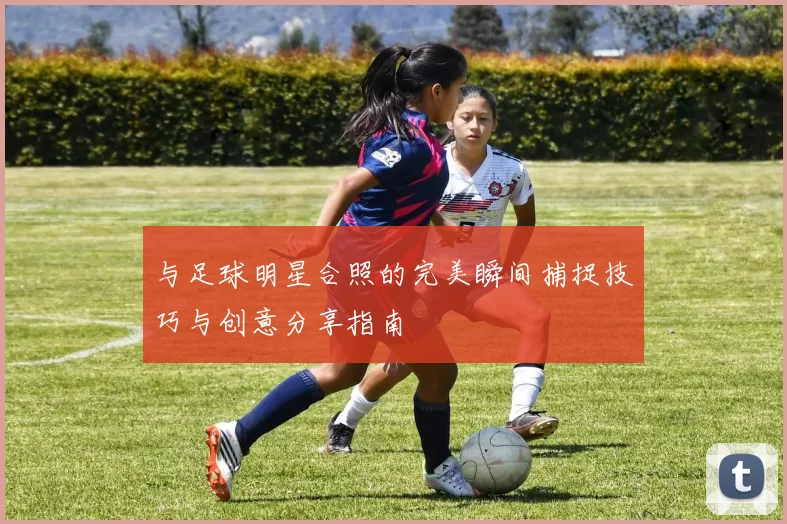 与足球明星合照的完美瞬间捕捉技巧与创意分享指南