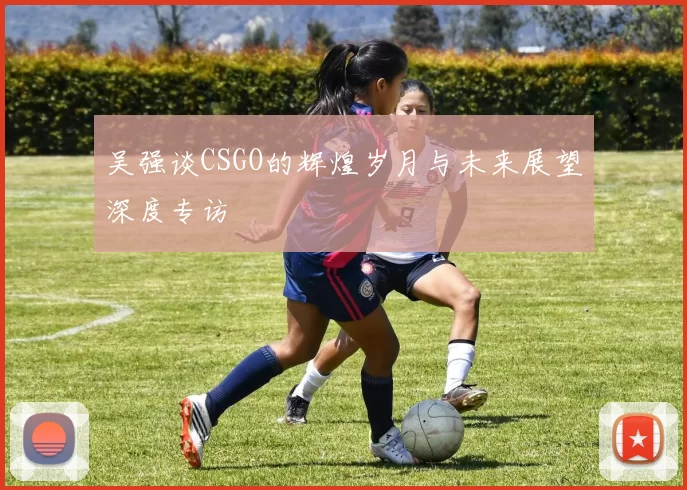 吴强谈CSGO的辉煌岁月与未来展望深度专访