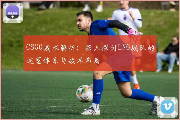 CSGO战术解析：深入探讨LNG战队的运营体系与战术布局
