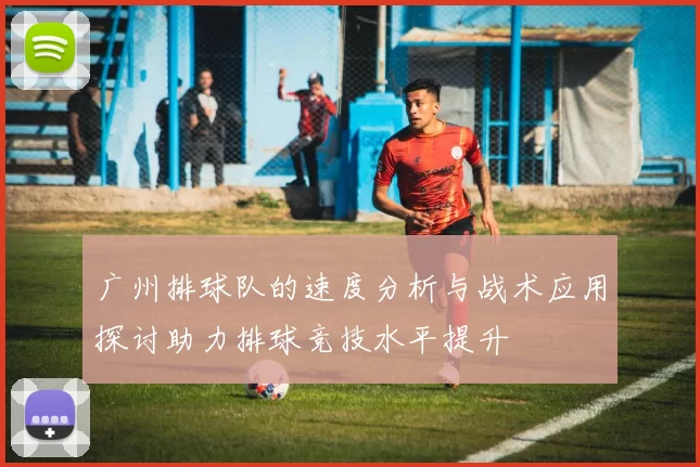 广州排球队的速度分析与战术应用探讨助力排球竞技水平提升