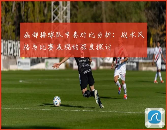 成都排球队节奏对比分析：战术风格与比赛表现的深度探讨