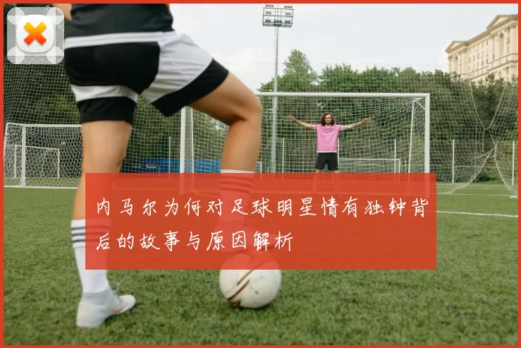 内马尔为何对足球明星情有独钟背后的故事与原因解析