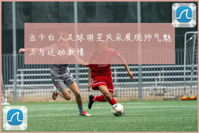 当今白人足球明星风采展现帅气魅力与运动激情