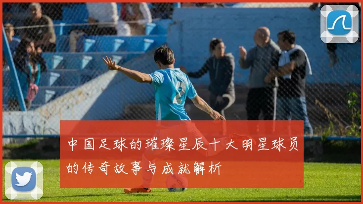 中国足球的璀璨星辰十大明星球员的传奇故事与成就解析