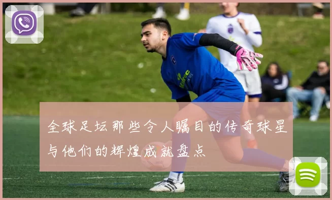 全球足坛那些令人瞩目的传奇球星与他们的辉煌成就盘点