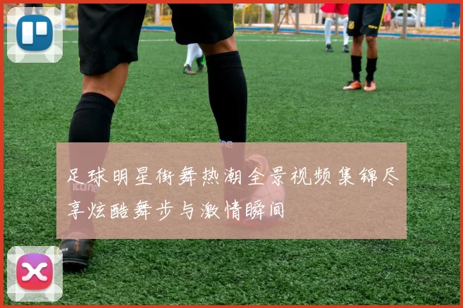 足球明星街舞热潮全景视频集锦尽享炫酷舞步与激情瞬间