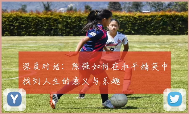 深度对话：陈强如何在和平精英中找到人生的意义与乐趣