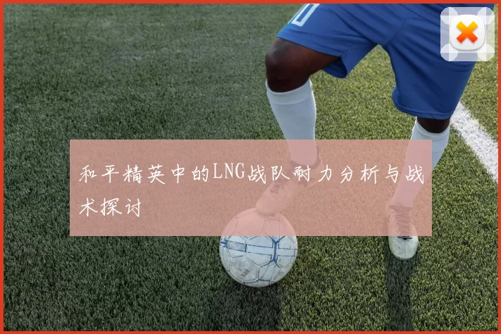 和平精英中的LNG战队耐力分析与战术探讨