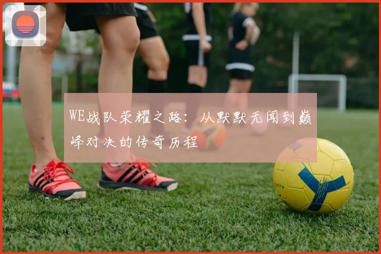 WE战队荣耀之路：从默默无闻到巅峰对决的传奇历程