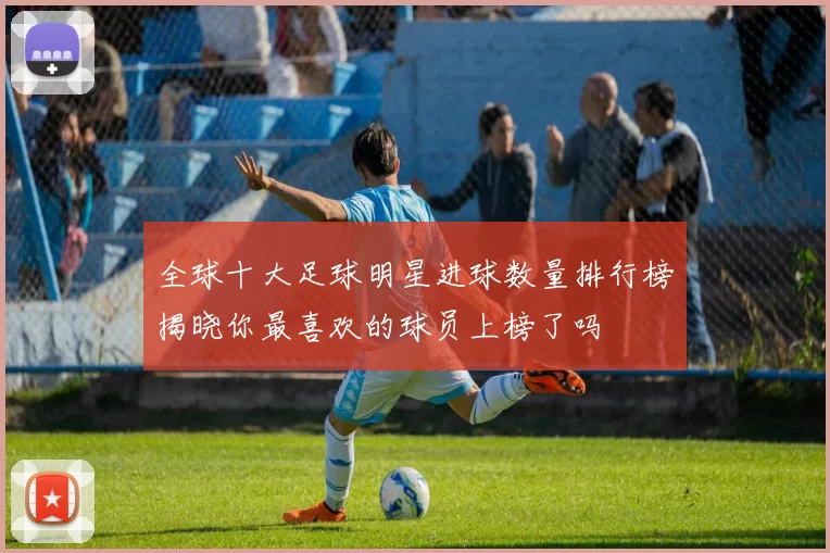 全球十大足球明星进球数量排行榜揭晓你最喜欢的球员上榜了吗