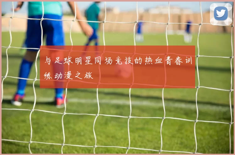 与足球明星同场竞技的热血青春训练动漫之旅