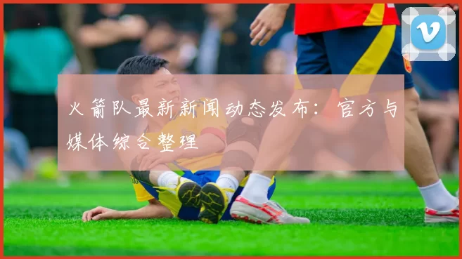 火箭队最新新闻动态发布：官方与媒体综合整理