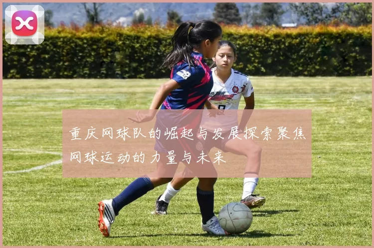 重庆网球队的崛起与发展探索聚焦网球运动的力量与未来