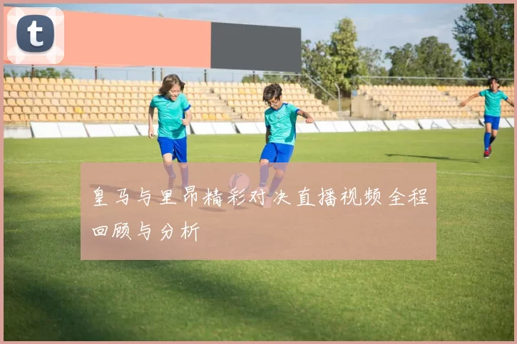 皇马与里昂精彩对决直播视频全程回顾与分析