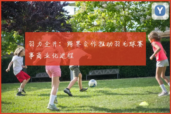 羽力全开：跨界合作推动羽毛球赛事商业化进程