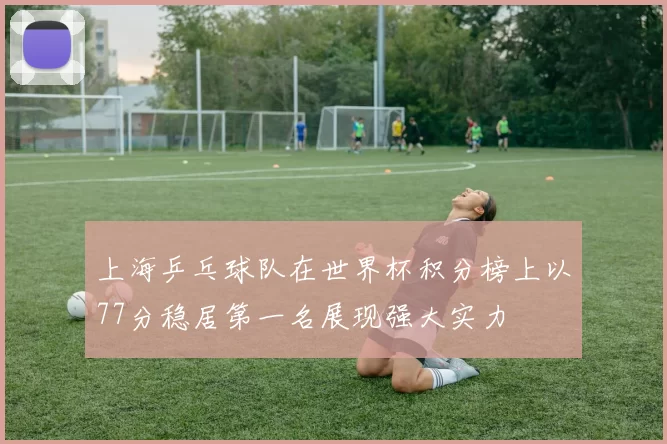 上海乒乓球队在世界杯积分榜上以77分稳居第一名展现强大实力
