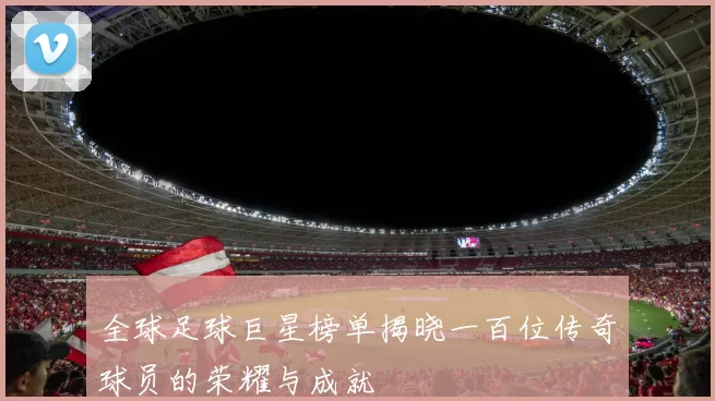 全球足球巨星榜单揭晓一百位传奇球员的荣耀与成就