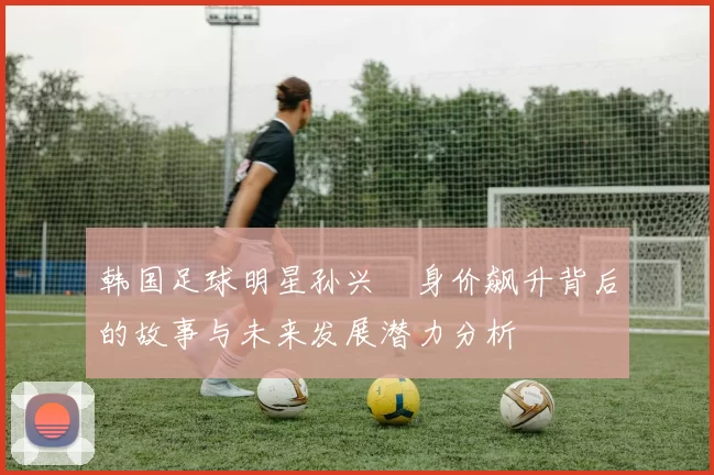 韩国足球明星孙兴慜身价飙升背后的故事与未来发展潜力分析