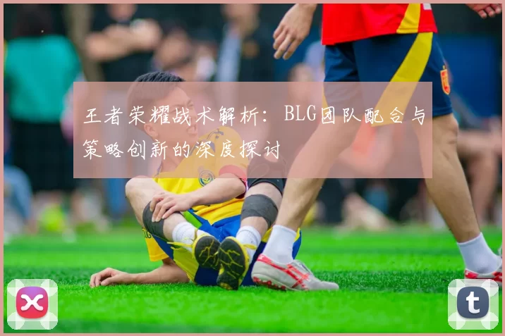 王者荣耀战术解析：BLG团队配合与策略创新的深度探讨